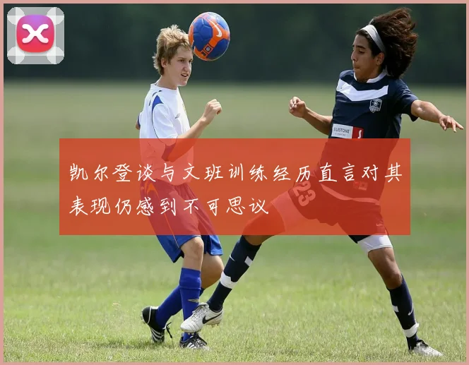 凯尔登谈与文班训练经历直言对其表现仍感到不可思议