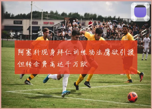 阿塞科现身拜仁训练场法鹰欲引援但转会费高达千万欧