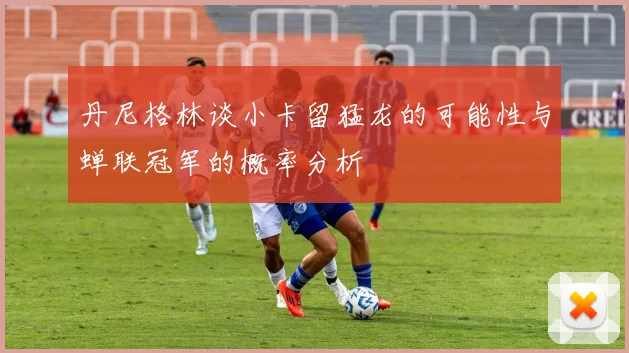 丹尼格林谈小卡留猛龙的可能性与蝉联冠军的概率分析