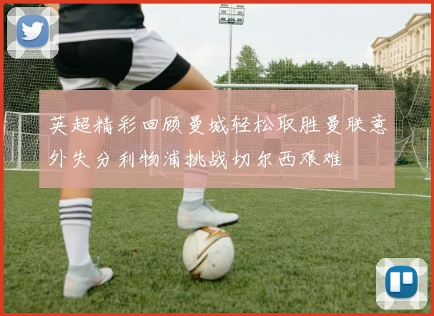 英超精彩回顾曼城轻松取胜曼联意外失分利物浦挑战切尔西艰难