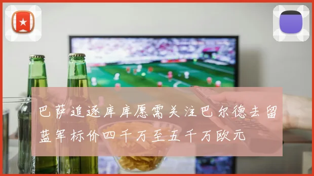 巴萨追逐库库愿需关注巴尔德去留蓝军标价四千万至五千万欧元