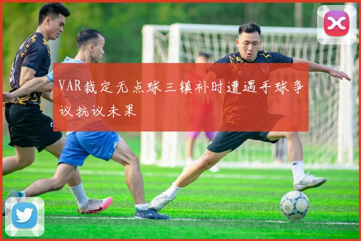 VAR裁定无点球三镇补时遭遇手球争议抗议未果