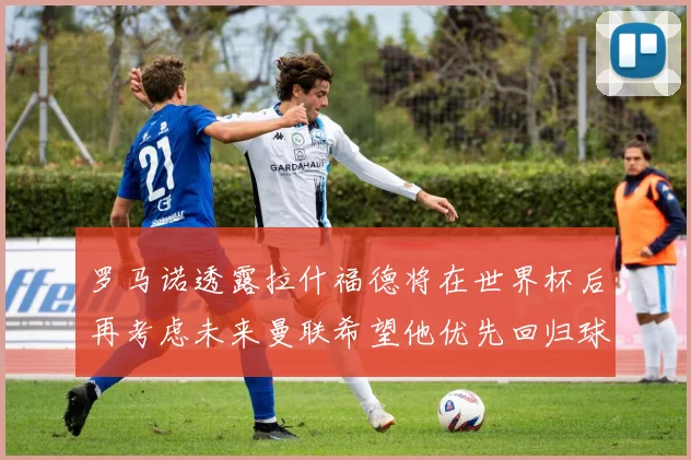 罗马诺透露拉什福德将在世界杯后再考虑未来曼联希望他优先回归球队