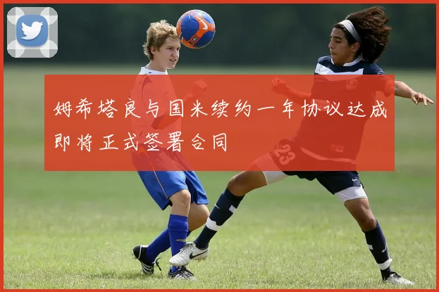 姆希塔良与国米续约一年协议达成即将正式签署合同