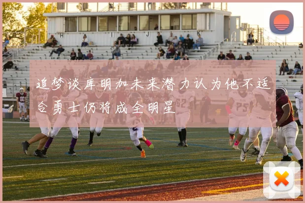 追梦谈库明加未来潜力认为他不适合勇士仍将成全明星