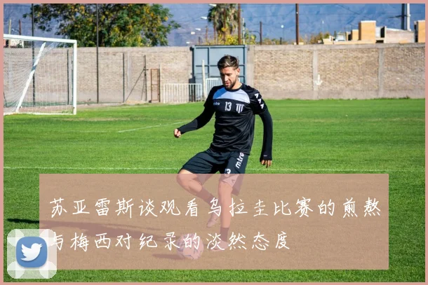 苏亚雷斯谈观看乌拉圭比赛的煎熬与梅西对纪录的淡然态度