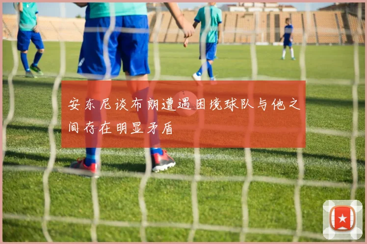 安东尼谈布朗遭遇困境球队与他之间存在明显矛盾
