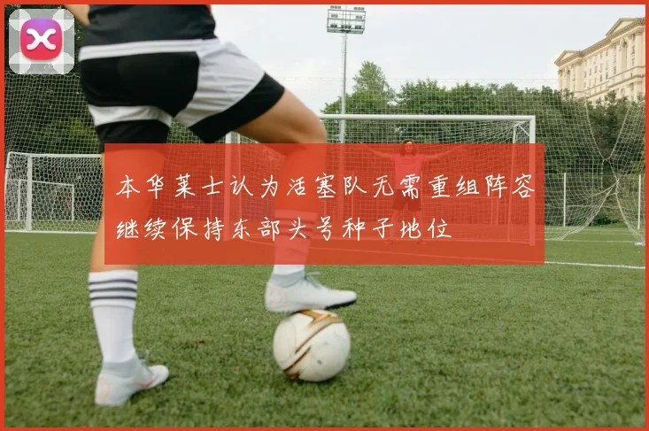 本华莱士认为活塞队无需重组阵容继续保持东部头号种子地位
