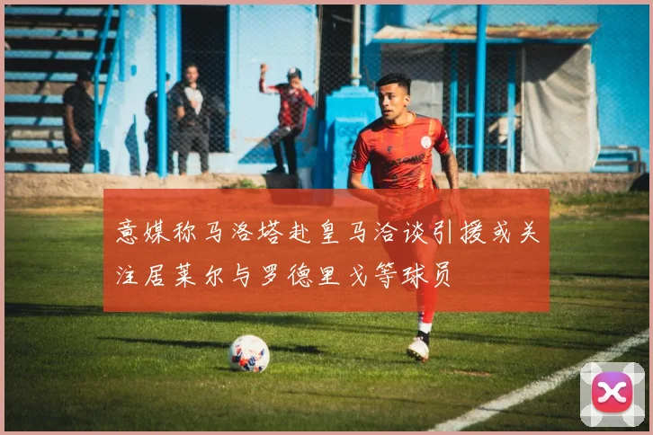 意媒称马洛塔赴皇马洽谈引援或关注居莱尔与罗德里戈等球员