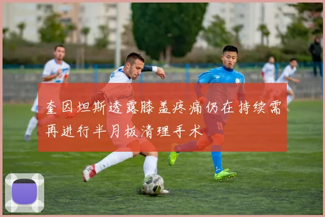 奎因坦斯透露膝盖疼痛仍在持续需再进行半月板清理手术