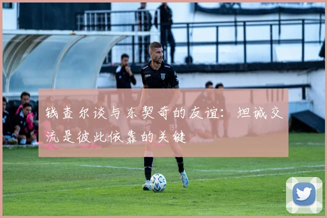 钱查尔谈与东契奇的友谊：坦诚交流是彼此依靠的关键