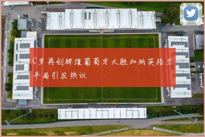 C罗再创辉煌葡萄牙大胜加纳英格兰平局引发热议