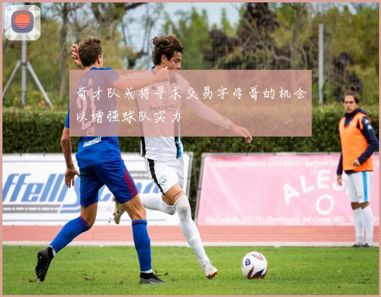 奇才队或将寻求交易字母哥的机会以增强球队实力