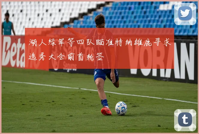 湖人绿军等四队瞄准特纳雄鹿寻求选秀大会前首轮签