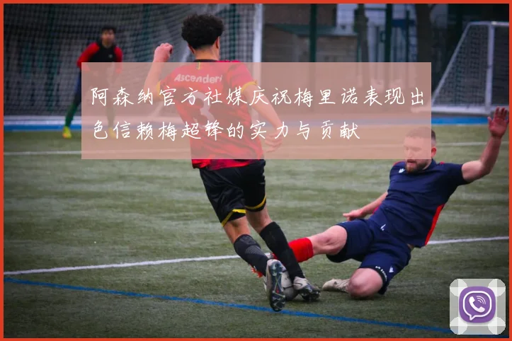 阿森纳官方社媒庆祝梅里诺表现出色信赖梅超锋的实力与贡献