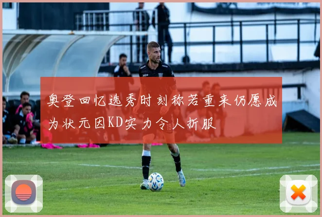 奥登回忆选秀时刻称若重来仍愿成为状元因KD实力令人折服
