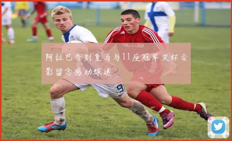 阿拉巴告别皇马与11座冠军奖杯合影留念感动球迷