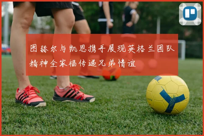 图赫尔与凯恩携手展现英格兰团队精神全家福传递兄弟情谊