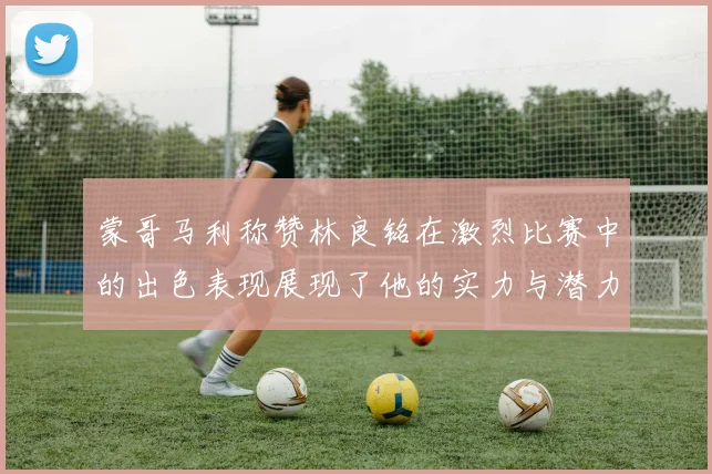 蒙哥马利称赞林良铭在激烈比赛中的出色表现展现了他的实力与潜力