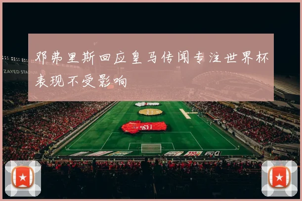 邓弗里斯回应皇马传闻专注世界杯表现不受影响